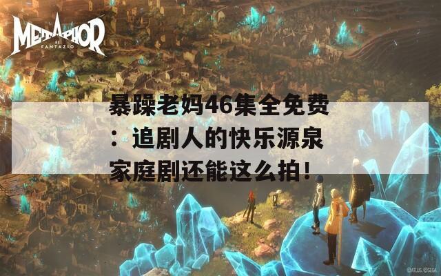 暴躁老妈46集全免费：追剧人的快乐源泉 家庭剧还能这么拍！