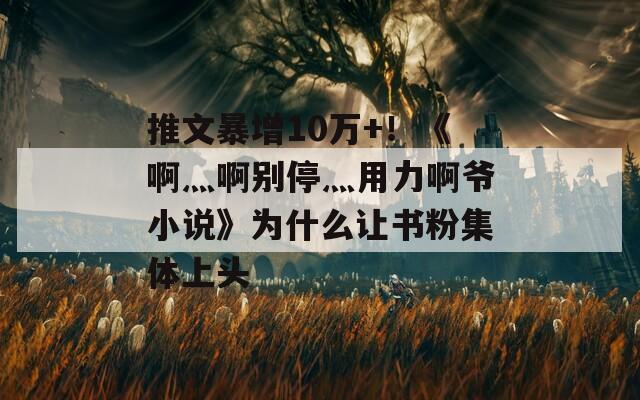 推文暴增10万+！《啊灬啊别停灬用力啊爷小说》为什么让书粉集体上头