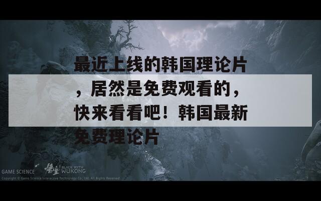 最近上线的韩国理论片，居然是免费观看的，快来看看吧！韩国最新免费理论片