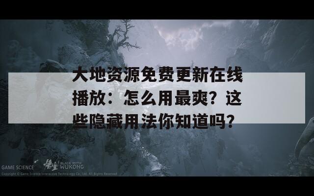 大地资源免费更新在线播放：怎么用最爽？这些隐藏用法你知道吗？