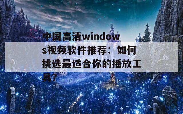 中国高清windows视频软件推荐：如何挑选最适合你的播放工具？