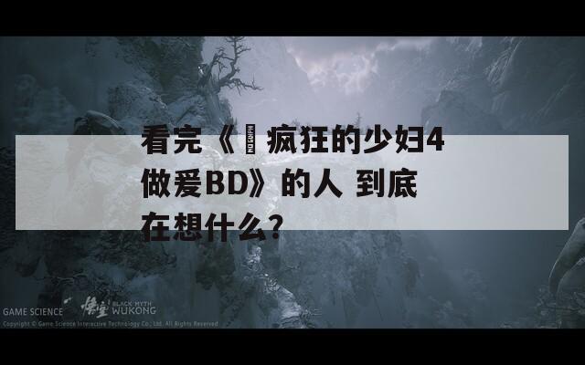 看完《巜疯狂的少妇4做爰BD》的人 到底在想什么？