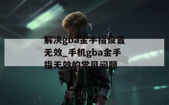 解决gba金手指设置无效_手机gba金手指无效的常见问题