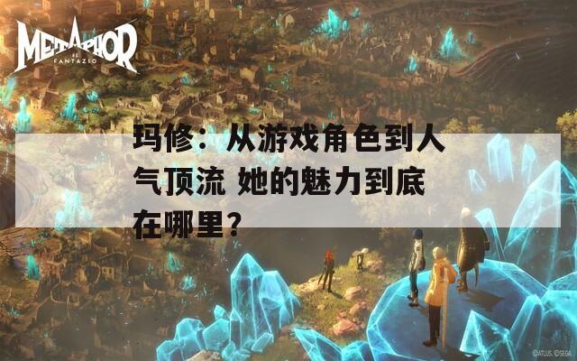 玛修：从游戏角色到人气顶流 她的魅力到底在哪里？