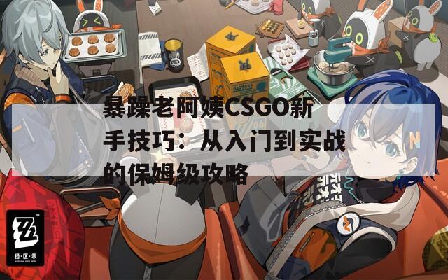 暴躁老阿姨CSGO新手技巧：从入门到实战的保姆级攻略