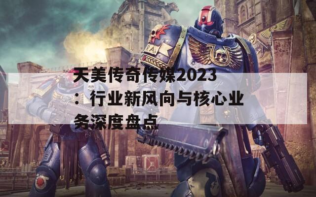 天美传奇传媒2023：行业新风向与核心业务深度盘点