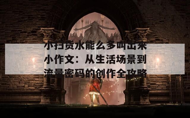 小扫货水能么多叫出来小作文：从生活场景到流量密码的创作全攻略