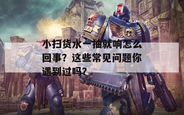 小扫货水一抽就响怎么回事？这些常见问题你遇到过吗？