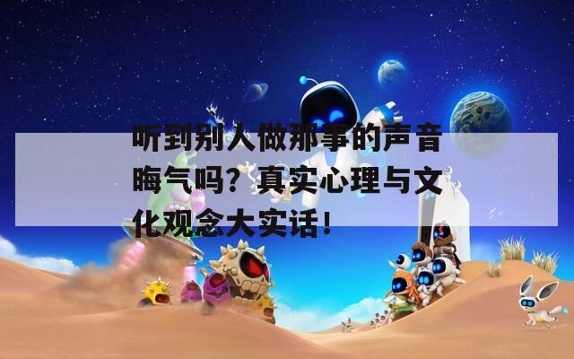 听到别人做那事的声音晦气吗？真实心理与文化观念大实话！