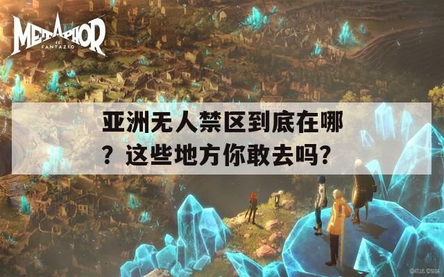 亚洲无人禁区到底在哪？这些地方你敢去吗？