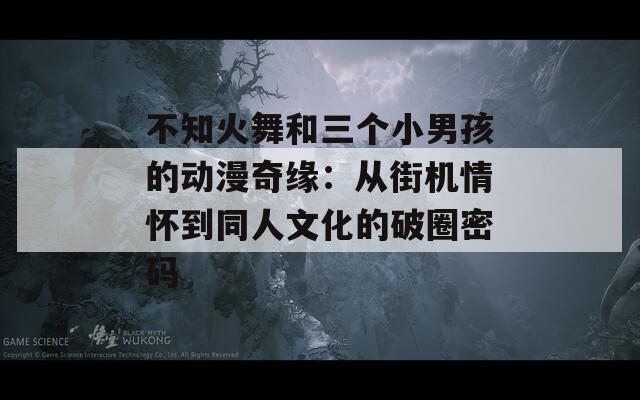 不知火舞和三个小男孩的动漫奇缘：从街机情怀到同人文化的破圈密码