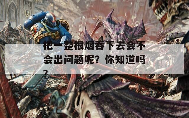 把一整根烟吞下去会不会出问题呢？你知道吗？