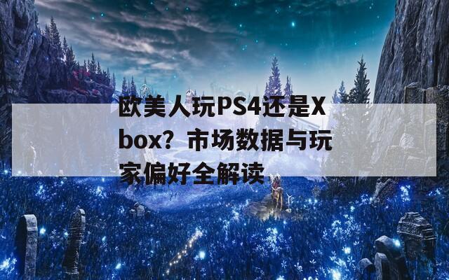 欧美人玩PS4还是Xbox？市场数据与玩家偏好全解读