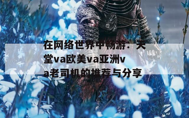 在网络世界中畅游：天堂va欧美va亚洲va老司机的推荐与分享