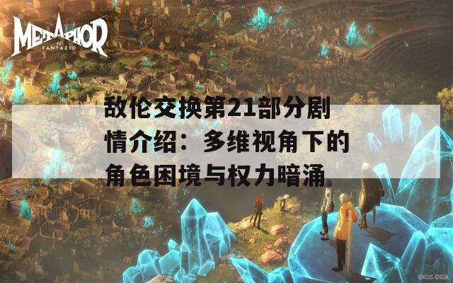 敌伦交换第21部分剧情介绍：多维视角下的角色困境与权力暗涌