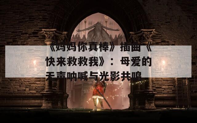 《妈妈你真棒》插曲《快来救救我》：母爱的无声呐喊与光影共鸣