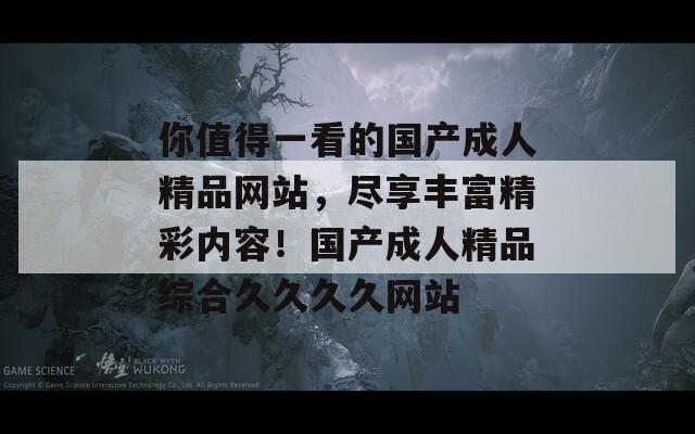 你值得一看的国产成人精品网站，尽享丰富精彩内容！国产成人精品综合久久久久网站