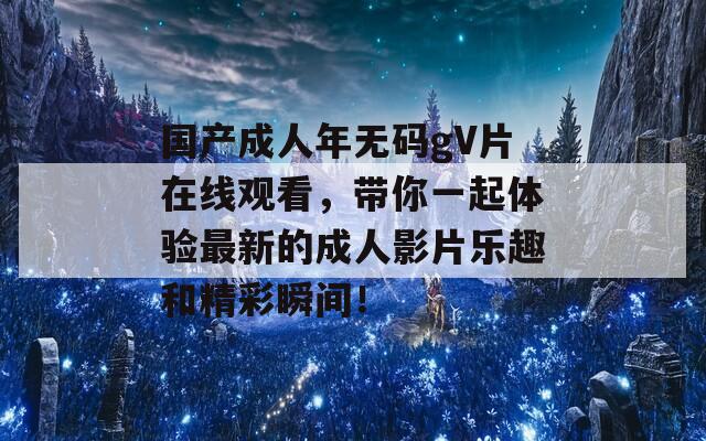 国产成人年无码gV片在线观看，带你一起体验最新的成人影片乐趣和精彩瞬间！