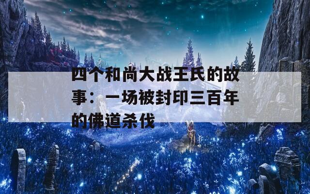 四个和尚大战王氏的故事：一场被封印三百年的佛道杀伐