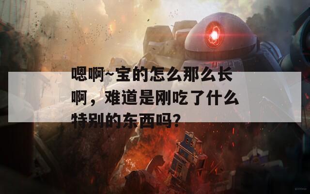 嗯啊～宝的怎么那么长啊，难道是刚吃了什么特别的东西吗？