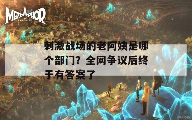 刺激战场的老阿姨是哪个部门？全网争议后终于有答案了