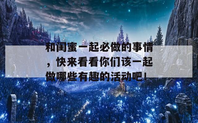 和闺蜜一起必做的事情，快来看看你们该一起做哪些有趣的活动吧！