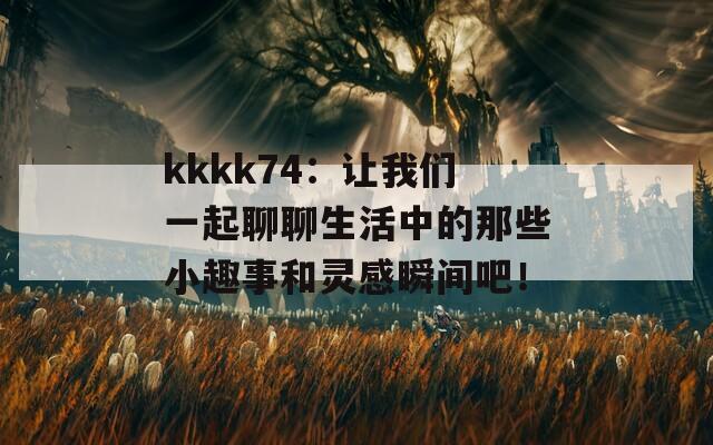 kkkk74：让我们一起聊聊生活中的那些小趣事和灵感瞬间吧！