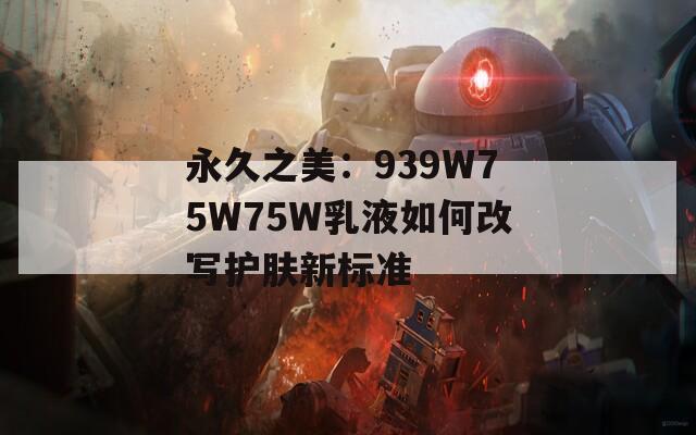 永久之美：939W75W75W乳液如何改写护肤新标准