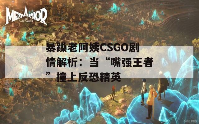 暴躁老阿姨CSGO剧情解析：当“嘴强王者”撞上反恐精英