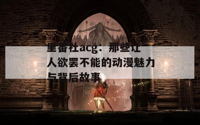 里番社acg：那些让人欲罢不能的动漫魅力与背后故事