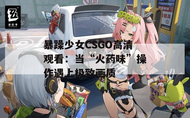 暴躁少女CSGO高清观看：当“火药味”操作遇上极致画质