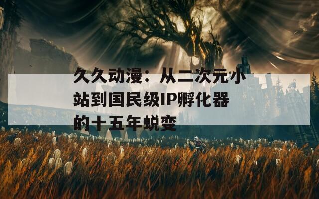 久久动漫：从二次元小站到国民级IP孵化器的十五年蜕变