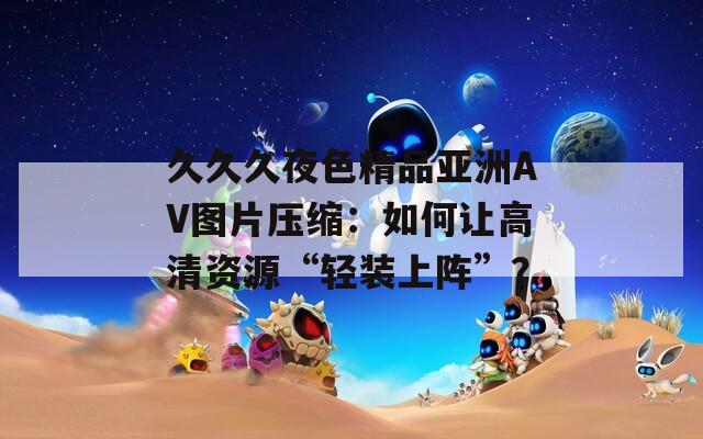 久久久夜色精品亚洲AV图片压缩：如何让高清资源“轻装上阵”？