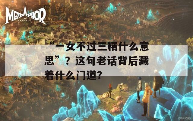 “一女不过三精什么意思”？这句老话背后藏着什么门道？