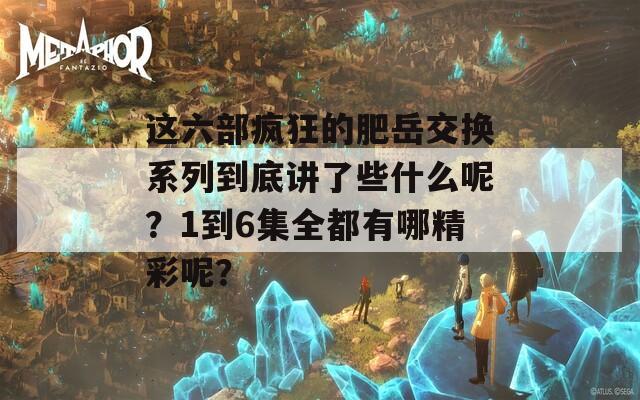 这六部疯狂的肥岳交换系列到底讲了些什么呢？1到6集全都有哪精彩呢？