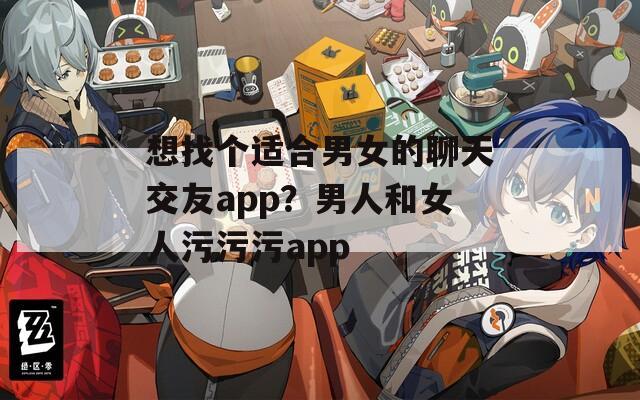 想找个适合男女的聊天交友app？男人和女人污污污app