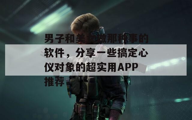 男子和美女做那种事的软件，分享一些搞定心仪对象的超实用APP推荐