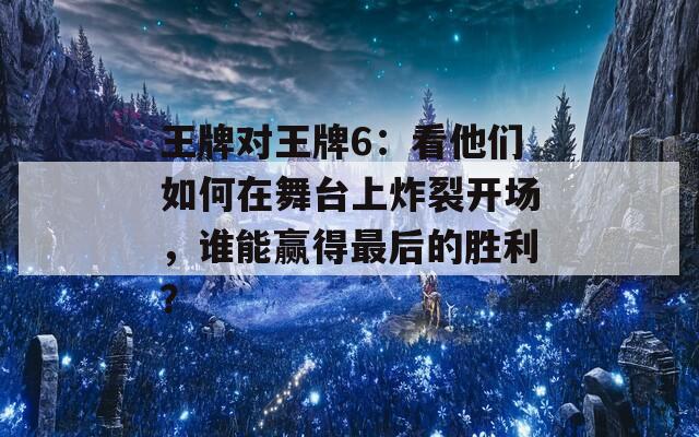 王牌对王牌6：看他们如何在舞台上炸裂开场，谁能赢得最后的胜利？