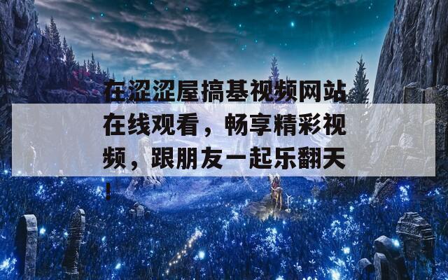 在涩涩屋搞基视频网站在线观看，畅享精彩视频，跟朋友一起乐翻天！