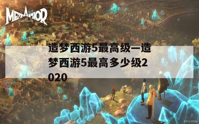 造梦西游5最高级—造梦西游5最高多少级2020