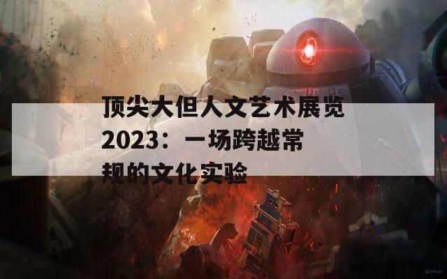 顶尖大但人文艺术展览2023：一场跨越常规的文化实验