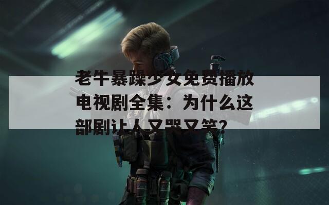 老牛暴躁少女免费播放电视剧全集：为什么这部剧让人又哭又笑？