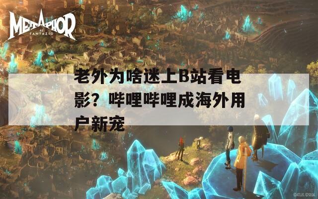 老外为啥迷上B站看电影？哔哩哔哩成海外用户新宠