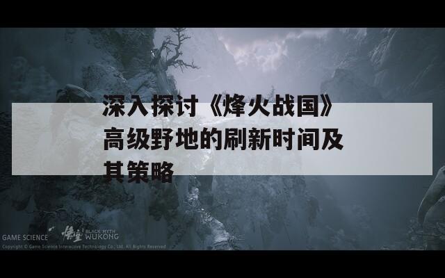 深入探讨《烽火战国》高级野地的刷新时间及其策略