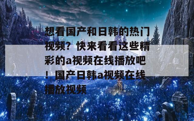 想看国产和日韩的热门视频？快来看看这些精彩的a视频在线播放吧！国产日韩a视频在线播放视频