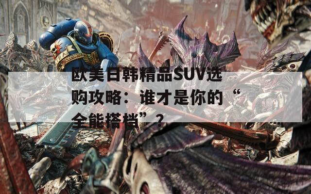 欧美日韩精品SUV选购攻略：谁才是你的“全能搭档”？