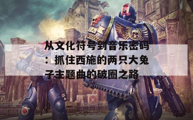 从文化符号到音乐密码：抓住西施的两只大兔子主题曲的破圈之路