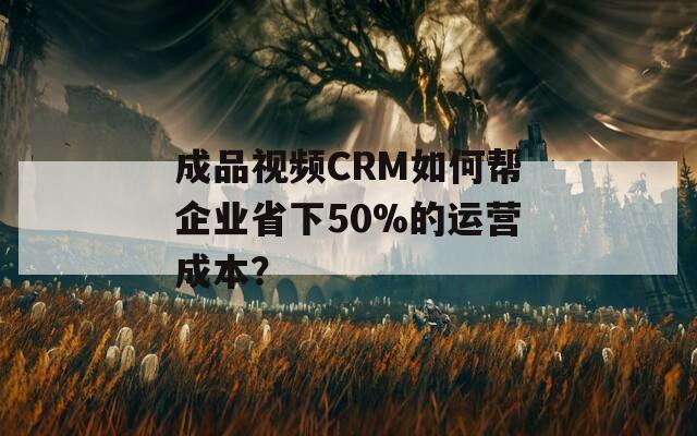 成品视频CRM如何帮企业省下50%的运营成本？