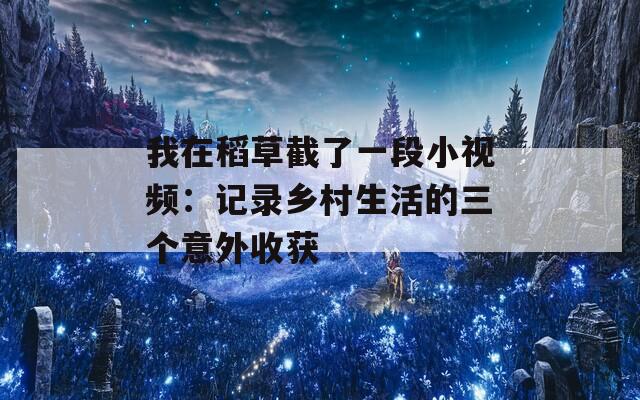 我在稻草截了一段小视频：记录乡村生活的三个意外收获