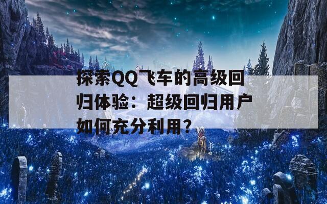 探索QQ飞车的高级回归体验：超级回归用户如何充分利用？